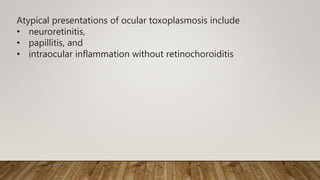 Atypical presentations of ocular toxoplasmosis include
• neuroretinitis,
• papillitis, and
• intraocular inflammation without retinochoroiditis
 