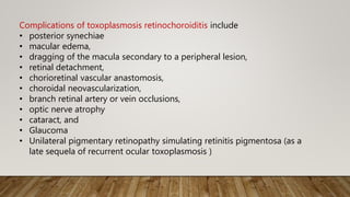 Complications of toxoplasmosis retinochoroiditis include
• posterior synechiae
• macular edema,
• dragging of the macula secondary to a peripheral lesion,
• retinal detachment,
• chorioretinal vascular anastomosis,
• choroidal neovascularization,
• branch retinal artery or vein occlusions,
• optic nerve atrophy
• cataract, and
• Glaucoma
• Unilateral pigmentary retinopathy simulating retinitis pigmentosa (as a
late sequela of recurrent ocular toxoplasmosis )
 