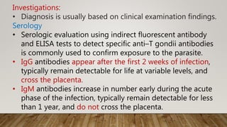 Investigations:
• Diagnosis is usually based on clinical examination findings.
Serology
• Serologic evaluation using indirect fluorescent antibody
and ELISA tests to detect specific anti–T gondii antibodies
is commonly used to confirm exposure to the parasite.
• IgG antibodies appear after the first 2 weeks of infection,
typically remain detectable for life at variable levels, and
cross the placenta.
• IgM antibodies increase in number early during the acute
phase of the infection, typically remain detectable for less
than 1 year, and do not cross the placenta.
 