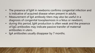 • The presence of IgM in newborns confirms congenital infection and
is indicative of acquired disease when present in adults.
• Measurement of IgA antibody titers may also be useful in a
diagnosis of congenital toxoplasmosis in a fetus or newborn;
• during this period, IgM production is often weak and the presence
of IgG antibodies may indicate passive transfer of maternal
antibodies in utero.
• IgA antibodies usually disappear by 7 months.
 