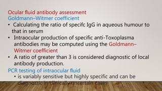 Ocular ﬂuid antibody assessment
Goldmann–Witmer coefficient
• Calculating the ratio of specifc IgG in aqueous humour to
that in serum
• Intraocular production of specific anti-Toxoplasma
antibodies may be computed using the Goldmann–
Witmer coefficient
• A ratio of greater than 3 is considered diagnostic of local
antibody production.
PCR testing of intraocular ﬂuid
• is variably sensitive but highly specific and can be
diagnostic in clinically uncertain cases
 