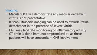 Imaging.
• Macular OCT will demonstrate any macular oedema if
vitritis is not preventative.
• B-scan ultrasonic imaging can be used to exclude retinal
detachment in the presence of severe vitritis.
• FAF may facilitate monitoring of inﬂammatory activity
• CT brain is done immunocompromised pt, as these
patients will have concomitant CNS involvement
 