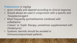 Prednisolone (1 mg/kg)
• given initially and tapered according to clinical response
• should always be used in conjunction with a specific anti
Toxoplasma agent
• Most frequently pyrimethamine combined with
sulfadiazine
(‘classic’ or ‘triple’ therapy, sometimes supplemented with
clindamycin)
• Systemic steroids should be avoided in
immunocompromised patients
 