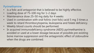 Pyrimethamine
• is a folic acid antagonist that is believed to be highly effective.
• Loading dose of 75–100 mg for 1–2 days
• Maintenaince dose 25–50 mg daily for 4 weeks
• Used in combination with oral folinic (not folic) acid 5 mg 3 times a
week to retard thrombocytopenia, leukopenia and folate defciency.
• Weekly blood counts should be performed.
• In acquired immunodefciency syndrome (AIDS) pyrimethamine is
avoided or used at a lower dosage because of possible pre-existing
bone marrow suppression and the antagonistic effect of zidovudine
when the drugs are combined.
 