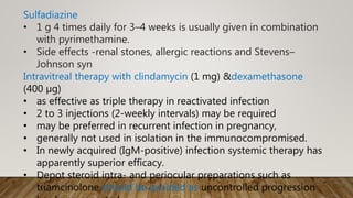 Sulfadiazine
• 1 g 4 times daily for 3–4 weeks is usually given in combination
with pyrimethamine.
• Side effects -renal stones, allergic reactions and Stevens–
Johnson syn
Intravitreal therapy with clindamycin (1 mg) &dexamethasone
(400 µg)
• as effective as triple therapy in reactivated infection
• 2 to 3 injections (2-weekly intervals) may be required
• may be preferred in recurrent infection in pregnancy,
• generally not used in isolation in the immunocompromised.
• In newly acquired (IgM-positive) infection systemic therapy has
apparently superior efficacy.
• Depot steroid intra- and periocular preparations such as
triamcinolone should be avoided as uncontrolled progression
 