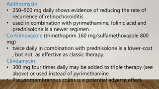 Azithromycin
• 250–500 mg daily shows evidence of reducing the rate of
recurrence of retinochoroiditis
• used in combination with pyrimethamine, folinic acid and
prednisolone is a newer regimen.
Co-trimoxazole (trimethoprim 160 mg/sulfamethoxazole 800
mg)
• twice daily in combination with prednisolone is a lower-cost
, but not as effective as classic therapy.
Clindamycin
• 300 mg four times daily may be added to triple therapy (see
above) or used instead of pyrimethamine.
• Pseudomembranous colitis is a potential adverse effect
 