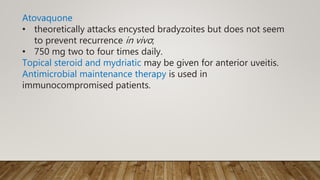 Atovaquone
• theoretically attacks encysted bradyzoites but does not seem
to prevent recurrence in vivo;
• 750 mg two to four times daily.
Topical steroid and mydriatic may be given for anterior uveitis.
Antimicrobial maintenance therapy is used in
immunocompromised patients.
 