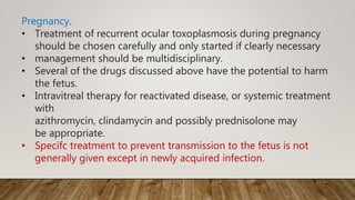 Pregnancy.
• Treatment of recurrent ocular toxoplasmosis during pregnancy
should be chosen carefully and only started if clearly necessary
• management should be multidisciplinary.
• Several of the drugs discussed above have the potential to harm
the fetus.
• Intravitreal therapy for reactivated disease, or systemic treatment
with
azithromycin, clindamycin and possibly prednisolone may
be appropriate.
• Specifc treatment to prevent transmission to the fetus is not
generally given except in newly acquired infection.
 