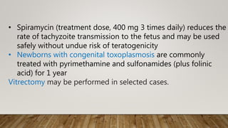 • Spiramycin (treatment dose, 400 mg 3 times daily) reduces the
rate of tachyzoite transmission to the fetus and may be used
safely without undue risk of teratogenicity
• Newborns with congenital toxoplasmosis are commonly
treated with pyrimethamine and sulfonamides (plus folinic
acid) for 1 year
Vitrectomy may be performed in selected cases.
 