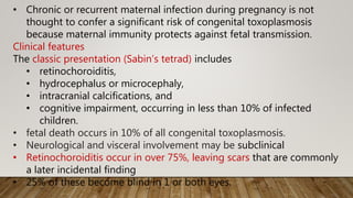 • Chronic or recurrent maternal infection during pregnancy is not
thought to confer a significant risk of congenital toxoplasmosis
because maternal immunity protects against fetal transmission.
Clinical features
The classic presentation (Sabin’s tetrad) includes
• retinochoroiditis,
• hydrocephalus or microcephaly,
• intracranial calcifications, and
• cognitive impairment, occurring in less than 10% of infected
children.
• fetal death occurs in 10% of all congenital toxoplasmosis.
• Neurological and visceral involvement may be subclinical
• Retinochoroiditis occur in over 75%, leaving scars that are commonly
a later incidental finding
• 25% of these become blind in 1 or both eyes.
 