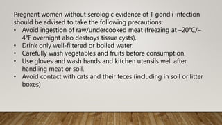Pregnant women without serologic evidence of T gondii infection
should be advised to take the following precautions:
• Avoid ingestion of raw/undercooked meat (freezing at –20°C/–
4°F overnight also destroys tissue cysts).
• Drink only well-filtered or boiled water.
• Carefully wash vegetables and fruits before consumption.
• Use gloves and wash hands and kitchen utensils well after
handling meat or soil.
• Avoid contact with cats and their feces (including in soil or litter
boxes)
 