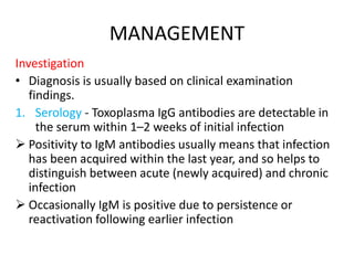 MANAGEMENT
Investigation
• Diagnosis is usually based on clinical examination
findings.
1. Serology - Toxoplasma IgG antibodies are detectable in
the serum within 1–2 weeks of initial infection
 Positivity to IgM antibodies usually means that infection
has been acquired within the last year, and so helps to
distinguish between acute (newly acquired) and chronic
infection
 Occasionally IgM is positive due to persistence or
reactivation following earlier infection
 