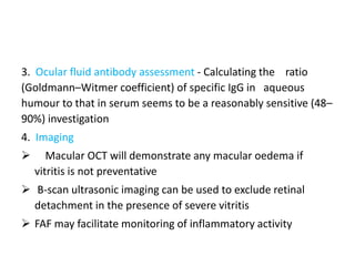 3. Ocular fluid antibody assessment - Calculating the ratio
(Goldmann–Witmer coefficient) of specific IgG in aqueous
humour to that in serum seems to be a reasonably sensitive (48–
90%) investigation
4. Imaging
 Macular OCT will demonstrate any macular oedema if
vitritis is not preventative
 B-scan ultrasonic imaging can be used to exclude retinal
detachment in the presence of severe vitritis
 FAF may facilitate monitoring of inflammatory activity
 