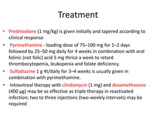 Treatment
• Prednisolone (1 mg/kg) is given initially and tapered according to
clinical response
• Pyrimethamine - loading dose of 75–100 mg for 1–2 days
followed by 25–50 mg daily for 4 weeks in combination with oral
folinic (not folic) acid 5 mg thrice a week to retard
thrombocytopenia, leukopenia and folate deficiency.
• Sulfadiazine 1 g 4t/daily for 3–4 weeks is usually given in
combination with pyrimethamine.
• Intravitreal therapy with clindamycin (1 mg) and dexamethasone
(400 µg) may be as effective as triple therapy in reactivated
infection; two to three injections (two-weekly intervals) may be
required
 
