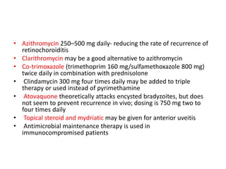 • Azithromycin 250–500 mg daily- reducing the rate of recurrence of
retinochoroiditis
• Clarithromycin may be a good alternative to azithromycin
• Co-trimoxazole (trimethoprim 160 mg/sulfamethoxazole 800 mg)
twice daily in combination with prednisolone
• Clindamycin 300 mg four times daily may be added to triple
therapy or used instead of pyrimethamine
• Atovaquone theoretically attacks encysted bradyzoites, but does
not seem to prevent recurrence in vivo; dosing is 750 mg two to
four times daily
• Topical steroid and mydriatic may be given for anterior uveitis
• Antimicrobial maintenance therapy is used in
immunocompromised patients
 