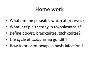 Home work
• What are the parasites which affect eyes?
• What is triple therapy in toxoplasmosis?
• Define oocyst, bradyzoites, tachyzoites?
• Life cycle of toxoplasma gondii ?
• How to prevent toxoplasmosis infection ?
 