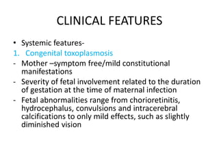 CLINICAL FEATURES
• Systemic features-
1. Congenital toxoplasmosis
- Mother –symptom free/mild constitutional
manifestations
- Severity of fetal involvement related to the duration
of gestation at the time of maternal infection
- Fetal abnormalities range from chorioretinitis,
hydrocephalus, convulsions and intracerebral
calcifications to only mild effects, such as slightly
diminished vision
 