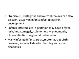 • Strabismus, nystagmus and microphthalmia can also
be seen, usually in infants infected early in
development
• Infants infected late in gestation may have a fever,
rash, hepatomegaly, splenomegaly, pneumonia,
chorioretinitis or a generalized infection.
• Many infected infants are asymptomatic at birth;
however, some will develop learning and visual
disabilities
 