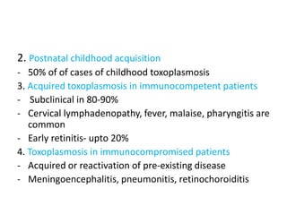 2. Postnatal childhood acquisition
- 50% of of cases of childhood toxoplasmosis
3. Acquired toxoplasmosis in immunocompetent patients
- Subclinical in 80-90%
- Cervical lymphadenopathy, fever, malaise, pharyngitis are
common
- Early retinitis- upto 20%
4. Toxoplasmosis in immunocompromised patients
- Acquired or reactivation of pre-existing disease
- Meningoencephalitis, pneumonitis, retinochoroiditis
 