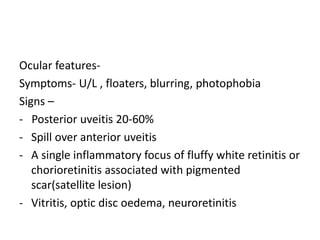 Ocular features-
Symptoms- U/L , floaters, blurring, photophobia
Signs –
- Posterior uveitis 20-60%
- Spill over anterior uveitis
- A single inflammatory focus of fluffy white retinitis or
chorioretinitis associated with pigmented
scar(satellite lesion)
- Vitritis, optic disc oedema, neuroretinitis
 