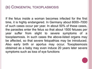 (B) CONGENITAL TOXOPLASMOSIS
If the fetus inside a woman becomes infected for the first
time, it is highly endangered. In Germany about 6000–7000
of such cases occur per year. In about 50% of these cases,
the parasites enter the fetus so that about 1500 fetuses per
year suffer from slight to severe symptoms of a
toxoplasmosis. In such cases the above-listed organs may
be affected, so that severe fetopathias may be introduced.
Also early birth or aportus may occur. Toxoplasmosis
obtained as a baby may even induce 20 years later severe
symptoms such as loss of eye functions
 