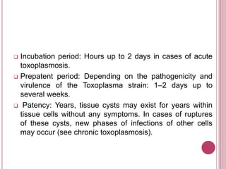  Incubation period: Hours up to 2 days in cases of acute
toxoplasmosis.
 Prepatent period: Depending on the pathogenicity and
virulence of the Toxoplasma strain: 1–2 days up to
several weeks.
 Patency: Years, tissue cysts may exist for years within
tissue cells without any symptoms. In cases of ruptures
of these cysts, new phases of infections of other cells
may occur (see chronic toxoplasmosis).
 