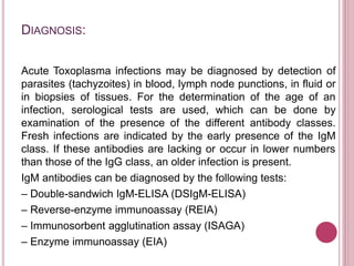 DIAGNOSIS:
Acute Toxoplasma infections may be diagnosed by detection of
parasites (tachyzoites) in blood, lymph node punctions, in fluid or
in biopsies of tissues. For the determination of the age of an
infection, serological tests are used, which can be done by
examination of the presence of the different antibody classes.
Fresh infections are indicated by the early presence of the IgM
class. If these antibodies are lacking or occur in lower numbers
than those of the IgG class, an older infection is present.
IgM antibodies can be diagnosed by the following tests:
– Double-sandwich IgM-ELISA (DSIgM-ELISA)
– Reverse-enzyme immunoassay (REIA)
– Immunosorbent agglutination assay (ISAGA)
– Enzyme immunoassay (EIA)
 