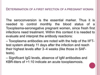 DETERMINATION OF A FIRST INFECTION OF A PREGNANT WOMAN
The seroconversion is the essential marker. Thus it is
needed to control monthly the blood status of a
Toxoplasma-seronegative pregnant women, since fresh first
infections need treatment. Within this context it is needed to
evaluate and interpret the antibody reactions:
– Toxoplasma antibodies are noted with the help of the IIFT-
test system already 11 days after the infection and reach
their highest levels after 3–4 weeks (like those in SAF-
tests).
– Significant IgG levels, absence of IgM antibodies and
KBR-titers of >1:10 indicate an acute toxoplasmosis.
 