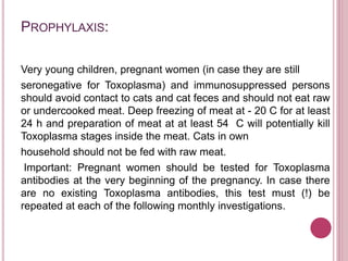 PROPHYLAXIS:
Very young children, pregnant women (in case they are still
seronegative for Toxoplasma) and immunosuppressed persons
should avoid contact to cats and cat feces and should not eat raw
or undercooked meat. Deep freezing of meat at - 20 C for at least
24 h and preparation of meat at at least 54 C will potentially kill
Toxoplasma stages inside the meat. Cats in own
household should not be fed with raw meat.
Important: Pregnant women should be tested for Toxoplasma
antibodies at the very beginning of the pregnancy. In case there
are no existing Toxoplasma antibodies, this test must (!) be
repeated at each of the following monthly investigations.
 