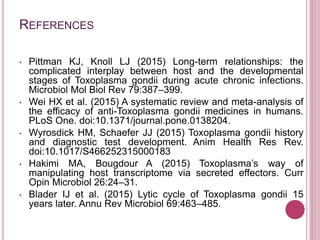 REFERENCES
• Pittman KJ, Knoll LJ (2015) Long-term relationships: the
complicated interplay between host and the developmental
stages of Toxoplasma gondii during acute chronic infections.
Microbiol Mol Biol Rev 79:387–399.
• Wei HX et al. (2015) A systematic review and meta-analysis of
the efficacy of anti-Toxoplasma gondii medicines in humans.
PLoS One. doi:10.1371/journal.pone.0138204.
• Wyrosdick HM, Schaefer JJ (2015) Toxoplasma gondii history
and diagnostic test development. Anim Health Res Rev.
doi:10.1017/S466252315000183
• Hakimi MA, Bougdour A (2015) Toxoplasma’s way of
manipulating host transcriptome via secreted effectors. Curr
Opin Microbiol 26:24–31.
• Blader IJ et al. (2015) Lytic cycle of Toxoplasma gondii 15
years later. Annu Rev Microbiol 69:463–485.
 