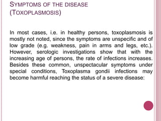 SYMPTOMS OF THE DISEASE
(TOXOPLASMOSIS)
In most cases, i.e. in healthy persons, toxoplasmosis is
mostly not noted, since the symptoms are unspecific and of
low grade (e.g. weakness, pain in arms and legs, etc.).
However, serologic investigations show that with the
increasing age of persons, the rate of infections increases.
Besides these common, unspectacular symptoms under
special conditions, Toxoplasma gondii infections may
become harmful reaching the status of a severe disease:
 