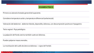 Primero se valorará el estado general de la paciente.
Considerar temperatura axilar y temperatura diferencial (axilar/rectal).
Valoración del abdomen: abdomen blando, depresible, doloroso, con descompresión positiva en hipogastrio
Tacto vaginal : flujo patológico.
La palpación del fondo uterino también suele ser dolorosa.
Pueden palparse masas anexiales.
La movilización del cuello de útero es dolorosa → signo de Frenkel.
EXAMEN FÍSICO
RobertoTesta. Ginecología. Fundamentos para la práctica clínica (2012)
 