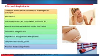 Roberto Testa. Ginecología. Fundamentos para la práctica clínica (2012)
Criterios de hospitalización
Cuando no pueden excluirse otras causas de emergencias
quirúrgicas
Embarazadas
Inmunodeprimidos (HIV, trasplantados, diabéticos, etc.)
Falta de respuesta al tratamiento vía oral ambulatorio
Intolerancia al régimen oral
Imposibilidad de seguimiento de la paciente
Compromiso del estado general
Presencia de abscesos pelvianos.
 