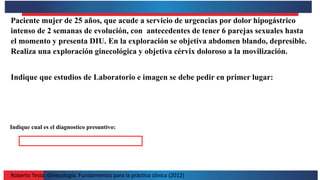Roberto Testa. Ginecología. Fundamentos para la práctica clínica (2012)
Paciente mujer de 25 años, que acude a servicio de urgencias por dolor hipogástrico
intenso de 2 semanas de evolución, con antecedentes de tener 6 parejas sexuales hasta
el momento y presenta DIU. En la exploración se objetiva abdomen blando, depresible.
Realiza una exploración ginecológica y objetiva cérvix doloroso a la movilización.
Indique que estudios de Laboratorio e imagen se debe pedir en primer lugar:
Indique cual es el diagnostico presuntivo:
 