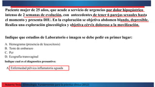 Roberto Testa. Ginecología. Fundamentos para la práctica clínica (2012)
Paciente mujer de 25 años, que acude a servicio de urgencias por dolor hipogástrico
intenso de 2 semanas de evolución, con antecedentes de tener 6 parejas sexuales hasta
el momento y presenta DIU. En la exploración se objetiva abdomen blando, depresible.
Realiza una exploración ginecológica y objetiva cérvix doloroso a la movilización.
Indique que estudios de Laboratorio e imagen se debe pedir en primer lugar:
A. Hemograma (presencia de leucocitosis)
B. Teste de embarazo
C. Pcr
D. Ecografía transvaginal
Indique cual es el diagnostico presuntivo:
A. Enfermedad pélvica inflamatoria aguada
 