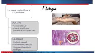 Las vías de producción de la
EPI pueden ser:
EXÓGENAS
• Contagio sexual
• Contaminación por
maniobras instrumentales
ENDÓGENAS
• Ecología vaginal
• Gérmenes facultativos
• Ruptura del equilibrio
ecológico
RobertoTesta. Ginecología. Fundamentos para la práctica clínica (2012)
 