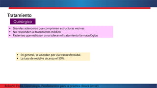Tratamiento
Quirúrgico
 En general, se abordan por vía transesfenoidal.
 La tasa de recidiva alcanza el 50%.
 Grandes adenomas que comprimen estructuras vecinas
 No responden al tratamiento médico
 Pacientes que rechazan o no toleran el tratamiento farmacológico
Roberto Testa. Ginecología. Fundamentos para la práctica clínica (2012)
 