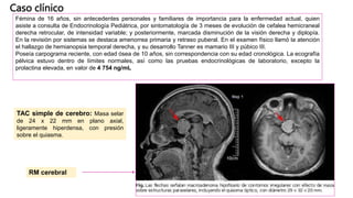 Caso clínico
Fémina de 16 años, sin antecedentes personales y familiares de importancia para la enfermedad actual, quien
asiste a consulta de Endocrinología Pediátrica, por sintomatología de 3 meses de evolución de cefalea hemicraneal
derecha retrocular, de intensidad variable; y posteriormente, marcada disminución de la visión derecha y diplopía.
En la revisión por sistemas se destaca amenorrea primaria y retraso puberal. En el examen físico llamó la atención
el hallazgo de hemianopsia temporal derecha, y su desarrollo Tanner es mamario III y púbico III.
Poseía carpograma reciente, con edad ósea de 10 años, sin correspondencia con su edad cronológica. La ecografía
pélvica estuvo dentro de límites normales, así como las pruebas endocrinológicas de laboratorio, excepto la
prolactina elevada, en valor de 4 754 ng/mL
TAC simple de cerebro: Masa selar
de 24 x 22 mm en plano axial,
ligeramente hiperdensa, con presión
sobre el quiasma.
RM cerebral
 