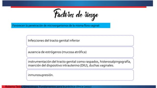 Favorecen la penetración de microorganismos de la misma flora vaginal:
Infecciones del tracto genital inferior
ausencia de estrógenos (mucosa atrófica)
instrumentación del tracto genital como raspados, histerosalpingografía,
inserción del dispositivo intrauterino (DIU), duchas vaginales.
inmunosupresión.
RobertoTesta. Ginecología. Fundamentos para la práctica clínica (2012)
 