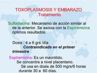 TOXOPLASMOSIS Y EMBARAZO Tratamiento Sulfadiacina:  Mecanismo de acción similar al de la anterior. Se asocia con la  Espíramicina  óptimos resultados.  Dosis : 4 a 6 grs /día  Contraindicada en el primer trimestre   Espiramicina :  Es un macrólido.  Se concentra a nivel placentario.  Se usa en dosis de 500 mgrs/6 horas  durante 30 a  60 días.  