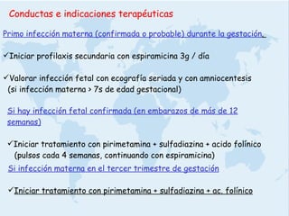 Conductas e indicaciones terapéuticas  Primo infección materna (confirmada o probable) durante la gestación .  Iniciar profilaxis secundaria con espiramicina 3g / día Valorar infección fetal con ecografía seriada y con amniocentesis  (si infección materna > 7s de edad gestacional)  Si hay infección fetal confirmada (en embarazos de más de 12 semanas) Iniciar tratamiento con pirimetamina + sulfadiazina + acido folínico (pulsos cada 4 semanas, continuando con espiramicina) Si infección materna en el tercer trimestre de gestación Iniciar tratamiento con pirimetamina + sulfadiazina + ac. folínico 
