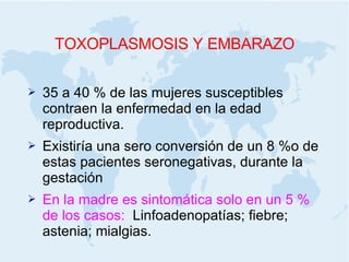 TOXOPLASMOSIS Y EMBARAZO 35 a 40 % de las mujeres susceptibles contraen la enfermedad en la edad reproductiva. Existiría una sero conversión de un 8 %o de estas pacientes seronegativas, durante la gestación En la madre es sintomática solo en un 5 % de los casos:  Linfoadenopatías; fiebre; astenia; mialgias. 