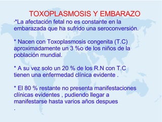 TOXOPLASMOSIS Y EMBARAZO *La afectación fetal no es constante en la embarazada que ha sufrido una seroconversión.  * Nacen con Toxoplasmosis congenita (T.C) aproximadamente un 3 %o de los niños de la población mundial. * A su vez solo un 20 % de los R.N con T.C tienen una enfermedad clínica evidente . * El 80 % restante no presenta manifestaciones clínicas evidentes , pudiendo llegar a manifestarse hasta varios años despues .  