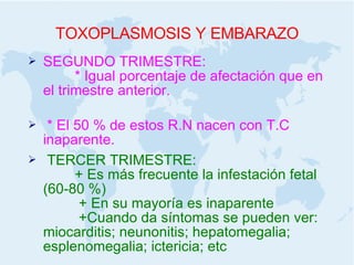 TOXOPLASMOSIS Y EMBARAZO SEGUNDO TRIMESTRE:  * Igual porcentaje de afectación que en el trimestre anterior.  * El 50 % de estos R.N nacen con T.C inaparente. TERCER TRIMESTRE:  + Es más frecuente la infestación fetal (60-80 %)  + En su mayoría es inaparente  +Cuando da síntomas se pueden ver: miocarditis; neunonitis; hepatomegalia; esplenomegalia; ictericia; etc 