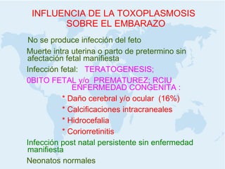 INFLUENCIA DE LA TOXOPLASMOSIS SOBRE EL EMBARAZO No se produce infección del feto Muerte intra uterina o parto de pretermino sin afectación fetal manifiesta Infección fetal:  TERATOGENESIS; 0BITO FETAL y/o  PREMATUREZ; RCIU  ENFERMEDAD CONGENITA : * Daño cerebral y/o ocular  (16%) * Calcificaciones intracraneales * Hidrocefalia * Coriorretinitis Infección post natal persistente sin enfermedad manifiesta Neonatos normales 