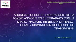 ABORDAJE DESDE EL LABORATORIO DE LA
TOXOPLASMOSIS EN EL EMBARAZO CON LA
MIRADA HACIA EL BIENESTAR MATERNO-
FETAL Y DISMINUCIÓN DEL RIESGO DE
TRANSMISIÓN
Lic. MSc. Zulitza Pimentel
Unidad Regional de Inmunología Clínica
URIC
 
