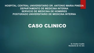 CASO CLINICO
HOSPITAL CENTRAL UNIVERSITARIO DR. ANTONIO MARIA PINEDA
DEPARTAMENTO DE MEDICINA INTERNA
SERVICIO DE MEDICINA DE HOMBRES
POSTGRADO UNIVERSITARIO DE MEDICINA INTERNA
Dr. Endher Castllo
Residente de 1er año
 