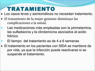 TRATAMIENTO
• Los casos leves y asintomáticos no necesitan tratamiento.
• El tratamiento de la mujer gestante disminuye las
complicaciones a la mitad.
• Las medicaciones más empleadas son la pirimetamina,
las sulfadiacina y la clindamicina asociados al acido
folinico
• El tiempo del tratamiento es de 4 a 6 semanas
• El tratamiento en los pacientes con SIDA se mantiene de
por vida, ya que la infección puede reactivarse si se
suspende el tratamiento.
 
