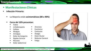 Toxoplasmosis
 ManifestacionesClínicas
 Infección Primaria:
 La Mayoría están asintomáticos (80 a 90%)
 Cerca del 10% presentan:
 Fiebre
 Linfadenopatía
 Cefalea
 Mialgias
 Artralgias
 Dolor de Garganta
 Rigidez Cervical
 Nauseas
 Dolor abdominal
 Anorexia
 Exantema
 Confusión
 Otalgía
 Dolor Ocular
 Malestar General
 Fatiga
Mandell, Douglas y Bennett: Principios y Práctica de las Enfermedades Infecciosas. 8° edición. Editorial Elsevier. 2015.
 