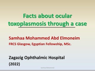Facts about ocular
toxoplasmosis through a case
Samhaa Mohammed Abd Elmoneim
FRCS Glasgow, Egyptian Fellowship, MSc.
Zagazig Ophthalmic Hospital
(2022)
Samhaa Mohammed
 